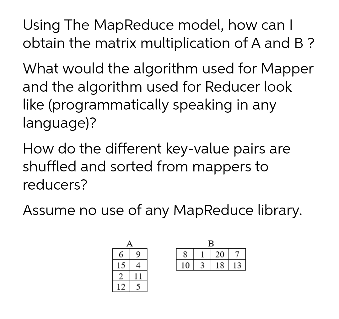 Using The MapReduce model, how can I
obtain the matrix multiplication of A and B ?
What would the algorithm used for Mapper
and the algorithm used for Reducer look
like (programmatically speaking in any
language)?
How do the different key-value pairs are
shuffled and sorted from mappers to
reducers?
Assume no use of any MapReduce library.
A
6
4
6.
8
1
20
7
15
10
3
18
13
2
11
12
5
