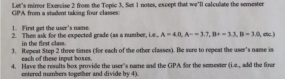 Let's mirror Exercise 2 from the Topic 3, Set 1 notes, except that we’ll calculate the semester
GPA from a student taking four classes:
1. First get the user's name.
2. Then ask for the expected grade (as a number, i.e., A = 4.0, A- = 3.7, B+ = 3.3, B = 3.0, etc.)
in the first class.
3. Repeat Step 2 three times (for each of the other classes). Be sure to repeat the user's name in
each of these input boxes.
4. Have the results box provide the user's name and the GPA for the semester (i.e., add the four
entered numbers together and divide by 4).
