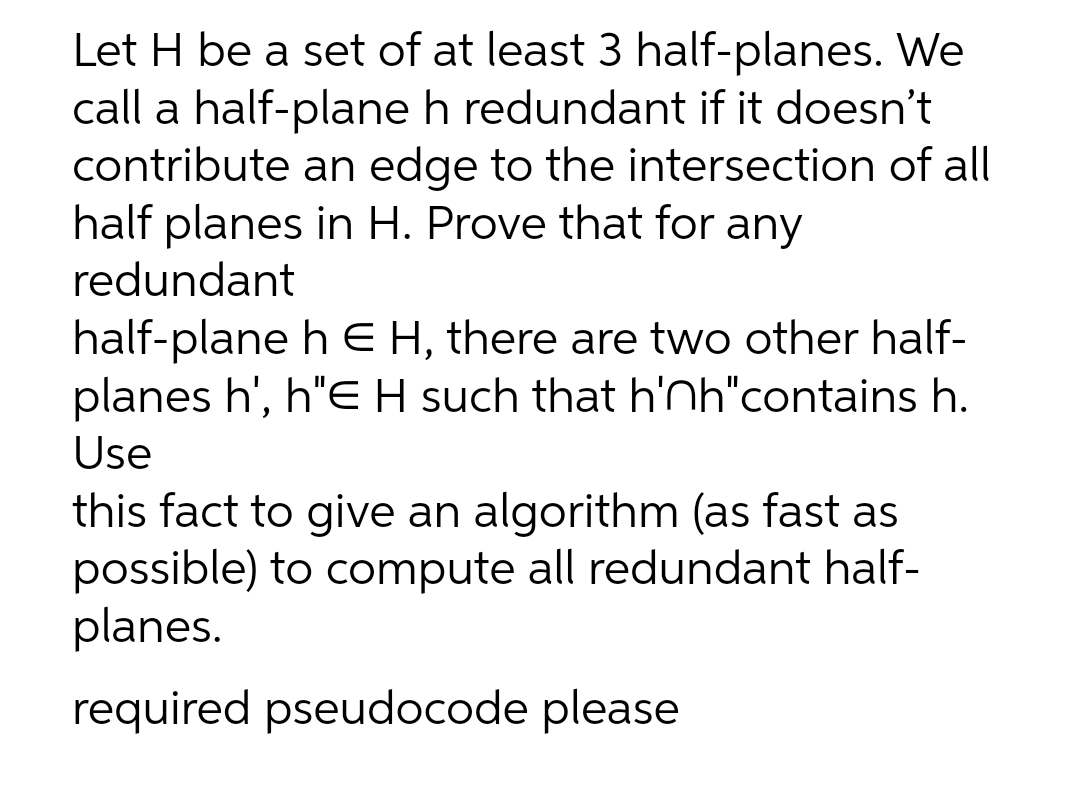 Let H be a set of at least 3 half-planes. We
call a half-plane h redundant if it doesn't
contribute an edge to the intersection of all
half planes in H. Prove that for any
redundant
half-plane h E H, there are two other half-
planes h', h"E H such that h'nh"contains h.
Use
this fact to give an algorithm (as fast as
possible) to compute all redundant half-
planes.
required pseudocode please
