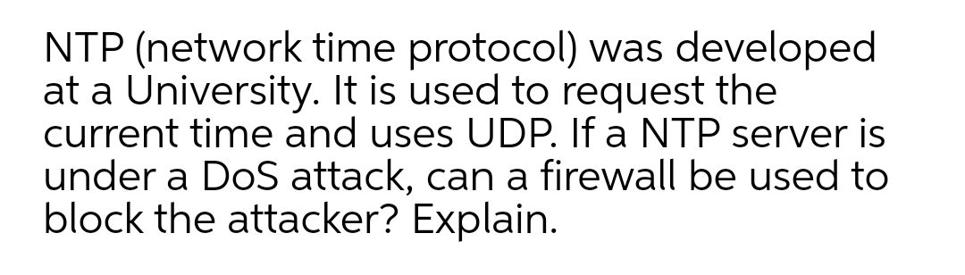 NTP (network time protocol) was developed
at a University. It is used to request the
current time and uses UDP. If a NTP server is
under a DoS attack, can a firewall be used to
block the attacker? Explain.
