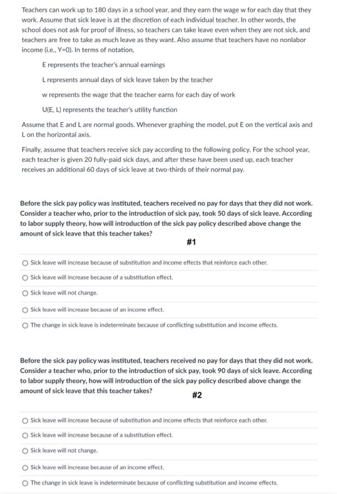 Teachers can work up to 180 days in a school year, and they earn the wage w for each day that they
work. Assume that sick leave is at the discretion of each individual teacher. In other words, the
school does not ask for proof of illness, so teachers can take leave even when they are not sick, and
teachers are free to take as much leave as they want. Also assume that teachers have no nonlabor
income (i.e., Y=0). In terms of notation,
E represents the teacher's annual earnings
L represents annual days of sick leave taken by the teacher
w represents the wage that the teacher earns for each day of work
U(E, L) represents the teacher's utility function
Assume that E and Lare normal goods. Whenever graphing the model, put E on the vertical axis and
Lon the horizontal axis.
Finally, assume that teachers receive sick pay according to the following policy. For the school year,
each teacher is given 20 fully-paid sick days, and after these have been used up, each teacher
receives an additional 60 days of sick leave at two-thirds of their normal pay.
Before the sick pay policy was instituted, teachers received no pay for days that they did not work.
Consider a teacher who, prior to the introduction of sick pay, took 50 days of sick leave. According
to labor supply theory, how will introduction of the sick pay policy described above change the
amount of sick leave that this teacher takes?
# 1
Sick leave will increase because of substitution and income effects that reinforce each other.
O Sick leave will increase because of a substitution effect.
Sick leave will not change.
Sick leave will increase because of an income effect.
O The change in sick leave is indeterminate because of conflicting substitution and income effects.
Before the sick pay policy was instituted, teachers received no pay for days that they did not work.
Consider a teacher who, prior to the introduction of sick pay, took 90 days of sick leave. According
to labor supply theory, how will introduction of the sick pay policy described above change the
amount of sick leave that this teacher takes?
# 2
O Sick leave will increase because of substitution and income effects that reinforce each other.
Sick leave will increase because of a substitution effect.
Sick leave will not change.
Sick leave will increase because of an income effect.
O The change in sick leave is indeterminate because of conflicting substitution and income effects.
