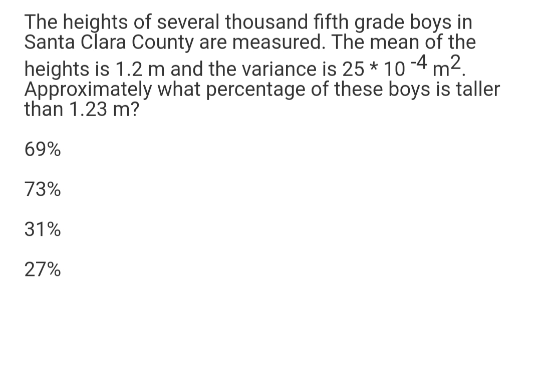 The heights of several thousand fifth grade boys in
Santa Clara County are measured. The mean of the
heights is 1.2 m and the variance is 25 * 10 -4 m2.
Approximately what percentage of these boys is taller
than 1.23 m?
69%
73%
31%
27%
