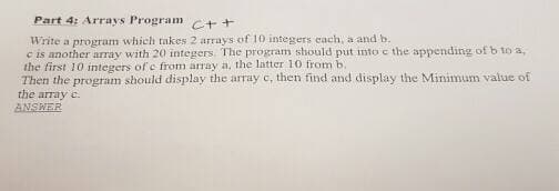 Part 4: Arrays Program c++
Write a program which takes 2 arrays of 10 integers each, a and b.
c is another array with 20 integers. The program should put into e the appending of b to a,
the first 10 integers of e from árray a, the latter 10 from b.
Then the program should display the array c, then find and display the Minimum value of
the array c.
ANSWER
