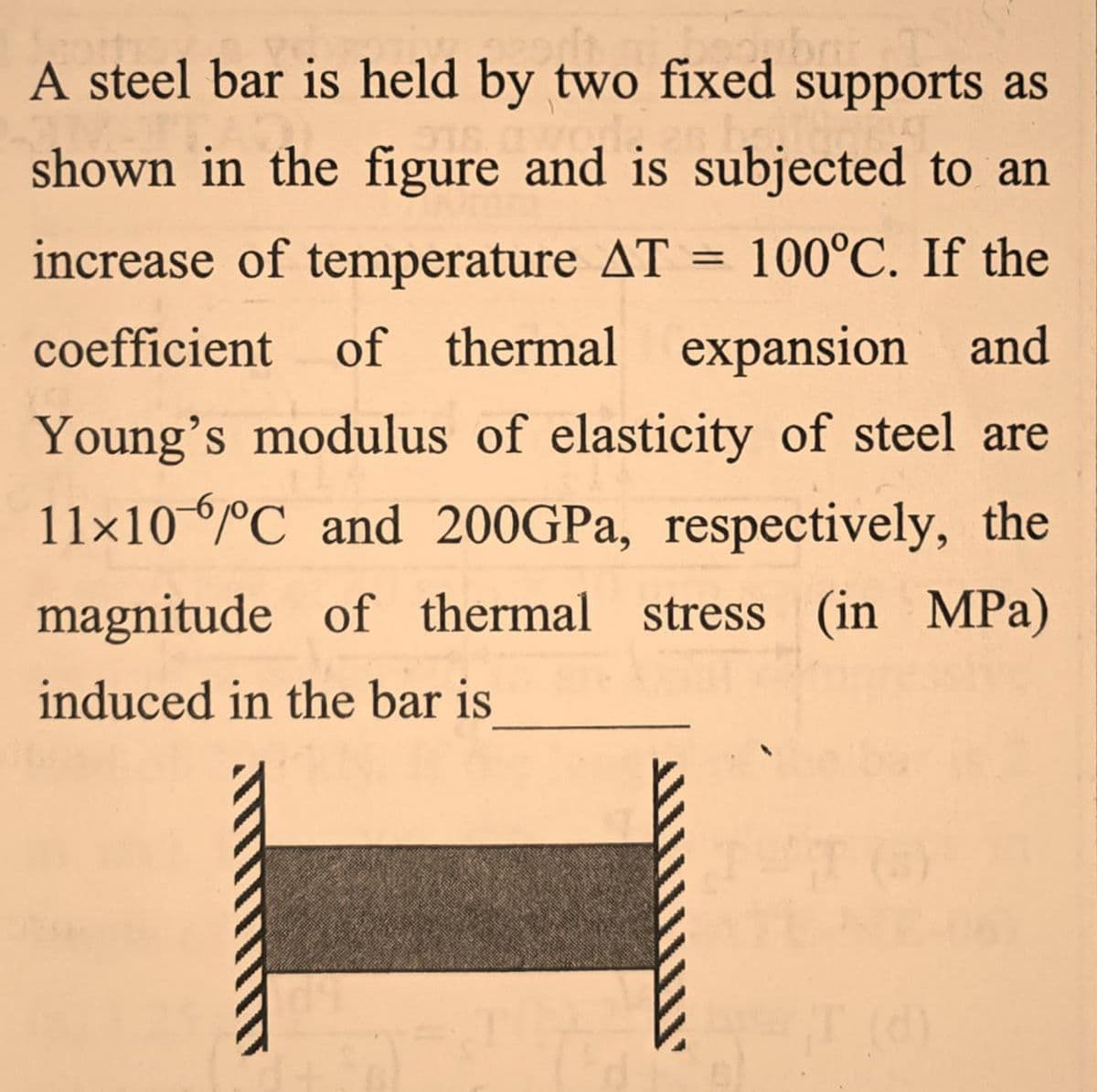 A steel bar is held by two fixed supports as
shown in the figure and is subjected to an
increase of temperature AT
100°C. If the
coefficient of thermal expansion and
Young's modulus of elasticity of steel are
11×10°C and 200GPA, respectively, the
magnitude of thermal stress (in MPa)
induced in the bar is
