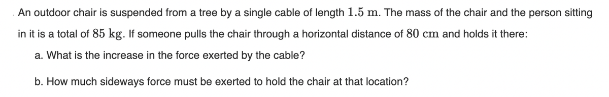 An outdoor chair is suspended from a tree by a single cable of length 1.5 m. The mass of the chair and the person sitting
in it is a total of 85 kg. If someone pulls the chair through a horizontal distance of 80 cm and holds it there:
a. What is the increase in the force exerted by the cable?
b. How much sideways force must be exerted to hold the chair at that location?
