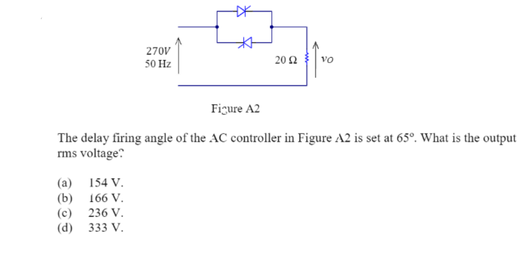270V
50 Hz
2002 VO
Figure A2
The delay firing angle of the AC controller in Figure A2 is set at 65°. What is the output
rms voltage?
(a)
154 V.
(b)
166 V.
(c)
236 V.
(d) 333 V.