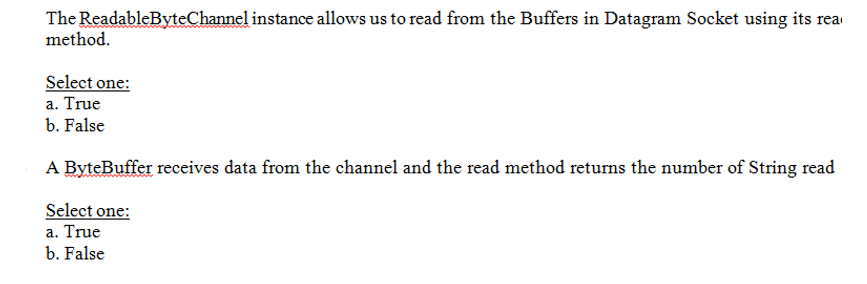 The ReadableByteChannel instance allows us to read from the Buffers in Datagram Socket using its rea
method.
Select one:
a. True
b. False
A ByteBuffer receives data from the channel and the read method returns the number of String read
Select one:
a. True
b. False
