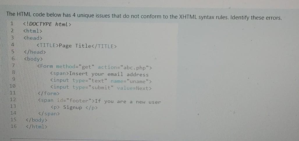 The HTML code below has 4 unique issues that do not conform to the XHTML syntax rules. Identify these errors.
<!DOCTYPE html>
<html>
2.
<head>
<TITLE>Page Title</TITLE>
</head>
<body>
<Form method="get" action="abc.php">
<span>Insert your email address
<input type="text" name="uname">
<input type="submit" value=Next>
</form>
<span id="footer">If you are a new user
10
11
12
13
<p> Signup </p>
</span>
</body>
</html>
14
15
16
