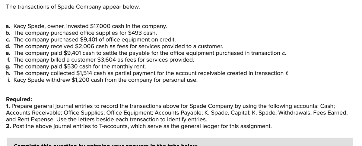 The transactions of Spade Company appear below.
a. Kacy Spade, owner, invested $17,000 cash in the company.
b. The company purchased office supplies for $493 cash.
c. The company purchased $9,401 of office equipment on credit.
d. The company received $2,006 cash as fees for services provided to a customer.
e. The company paid $9,401 cash to settle the payable for the office equipment purchased in transaction c.
f. The company billed a customer $3,604 as fees for services provided.
g. The company paid $530 cash for the monthly rent.
h. The company collected $1,514 cash as partial payment for the account receivable created in transaction f.
i. Kacy Spade withdrew $1,200 cash from the company for personal use.
Required:
1. Prepare general journal entries to record the transactions above for Spade Company by using the following accounts: Cash;
Accounts Receivable; Office Supplies; Office Equipment; Accounts Payable; K. Spade, Capital; K. Spade, Withdrawals; Fees Earned;
and Rent Expense. Use the letters beside each transaction to identify entries.
2. Post the above journal entries to T-accounts, which serve as the general ledger for this assignment.
Comploto this question by ontoring your answers in the tabo holow