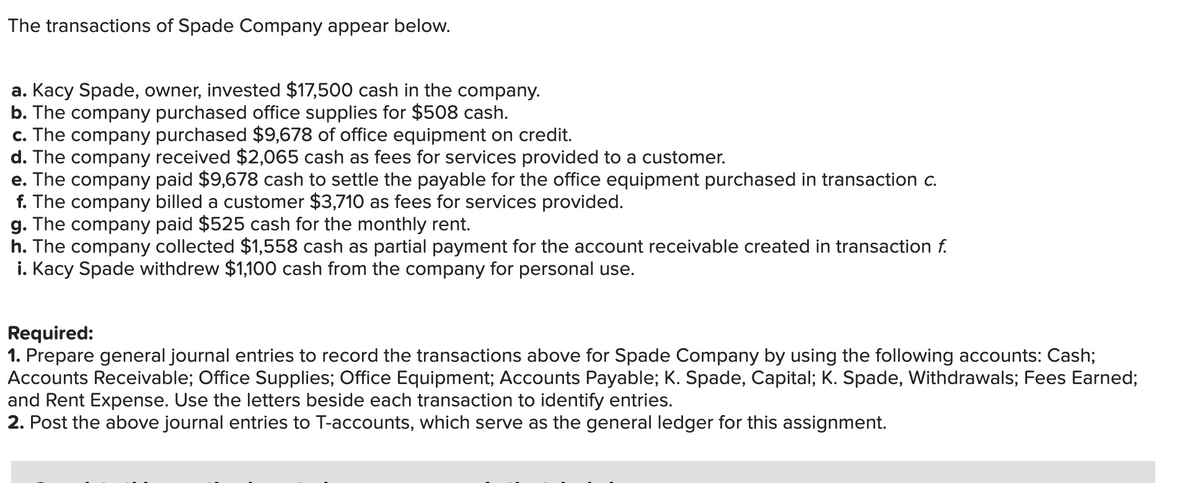 The transactions of Spade Company appear below.
a. Kacy Spade, owner, invested $17,500 cash in the company.
b. The company purchased office supplies for $508 cash.
c. The company purchased $9,678 of office equipment on credit.
d. The company received $2,065 cash as fees for services provided to a customer.
e. The company paid $9,678 cash to settle the payable for the office equipment purchased in transaction c.
f. The company billed a customer $3,710 as fees for services provided.
g. The company paid $525 cash for the monthly rent.
h. The company collected $1,558 cash as partial payment for the account receivable created in transaction f.
i. Kacy Spade withdrew $1,100 cash from the company for personal use.
Required:
1. Prepare general journal entries to record the transactions above for Spade Company by using the following accounts: Cash;
Accounts Receivable; Office Supplies; Office Equipment; Accounts Payable; K. Spade, Capital; K. Spade, Withdrawals; Fees Earned;
and Rent Expense. Use the letters beside each transaction to identify entries.
2. Post the above journal entries to T-accounts, which serve as the general ledger for this assignment.
