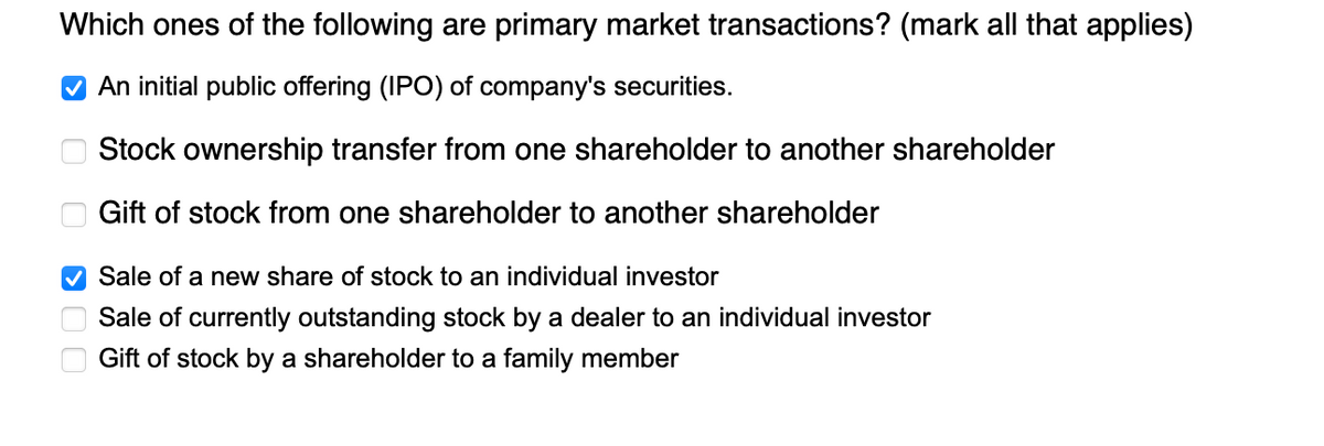 Which ones of the following are primary market transactions? (mark all that applies)
✔ An initial public offering (IPO) of company's securities.
Stock ownership transfer from one shareholder to another shareholder
Gift of stock from one shareholder to another shareholder
Sale of a new share of stock to an individual investor
Sale of currently outstanding stock by a dealer to an individual investor
Gift of stock by a shareholder to a family member