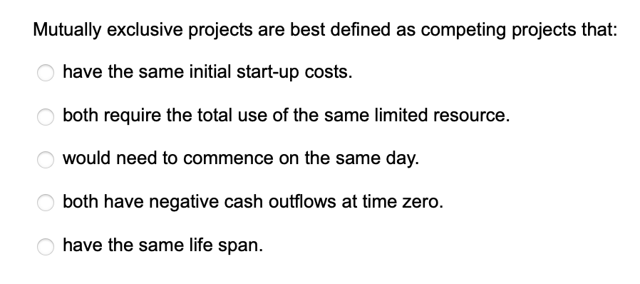 Mutually exclusive projects are best defined as competing projects that:
have the same initial start-up costs.
both require the total use of the same limited resource.
would need to commence on the same day.
both have negative cash outflows at time zero.
have the same life span.