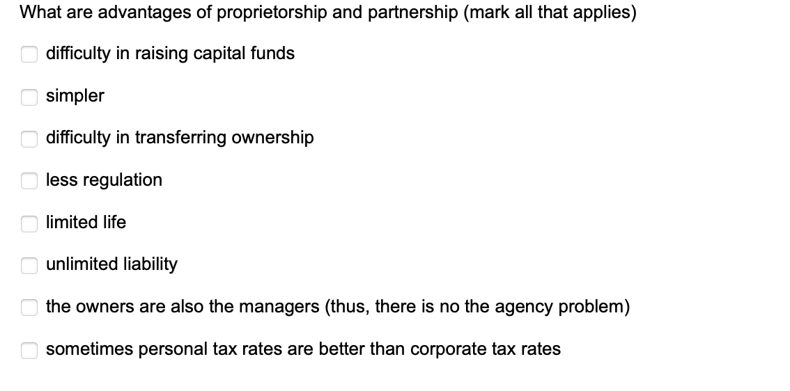 What are advantages of proprietorship and partnership (mark all that applies)
difficulty in raising capital funds
simpler
difficulty in transferring ownership
less regulation
оос
ооо
limited life
unlimited liability
the owners are also the managers (thus, there is no the agency problem)
sometimes personal tax rates are better than corporate tax rates