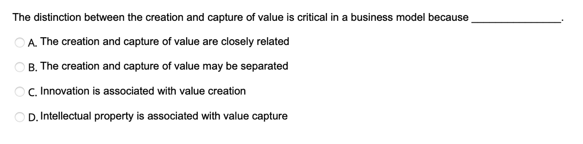 The distinction between the creation and capture of value is critical in a business model because
A. The creation and capture of value are closely related
B. The creation and capture of value may be separated
C. Innovation is associated with value creation
C
D. Intellectual property is associated with value capture