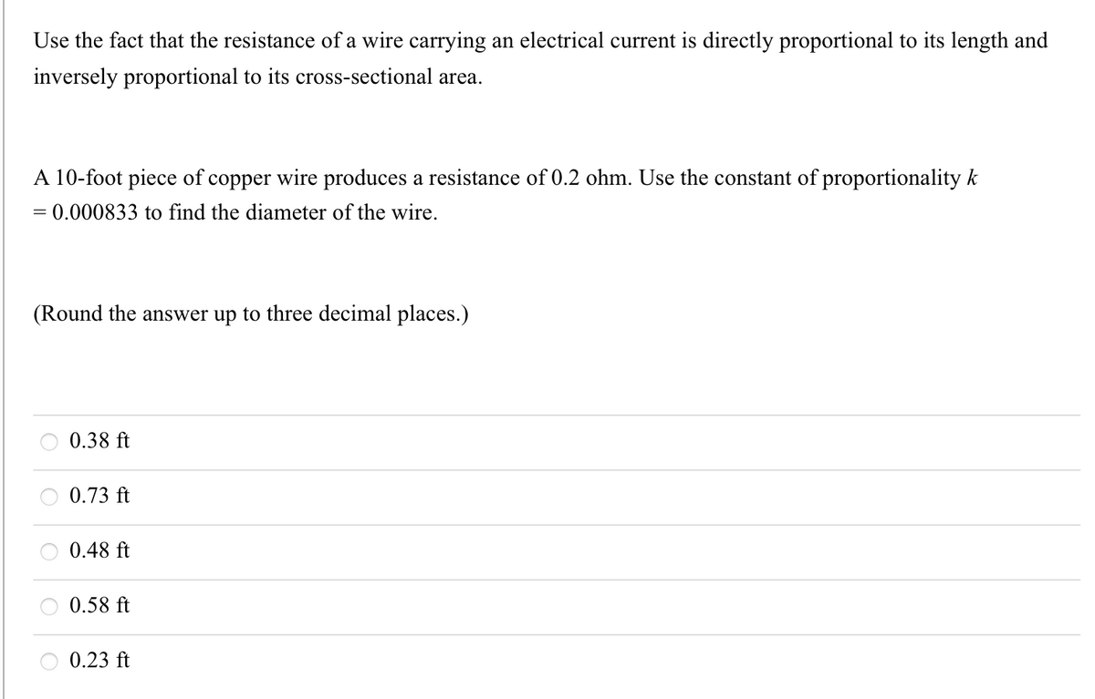 Use the fact that the resistance of a wire carrying an electrical current is directly proportional to its length and
inversely proportional to its cross-sectional area.
A 10-foot piece of copper wire produces a resistance of 0.2 ohm. Use the constant of proportionality k
= 0.000833 to find the diameter of the wire.
(Round the answer up to three decimal places.)
0.38 ft
0.73 ft
0.48 ft
0.58 ft
O 0.23 ft
