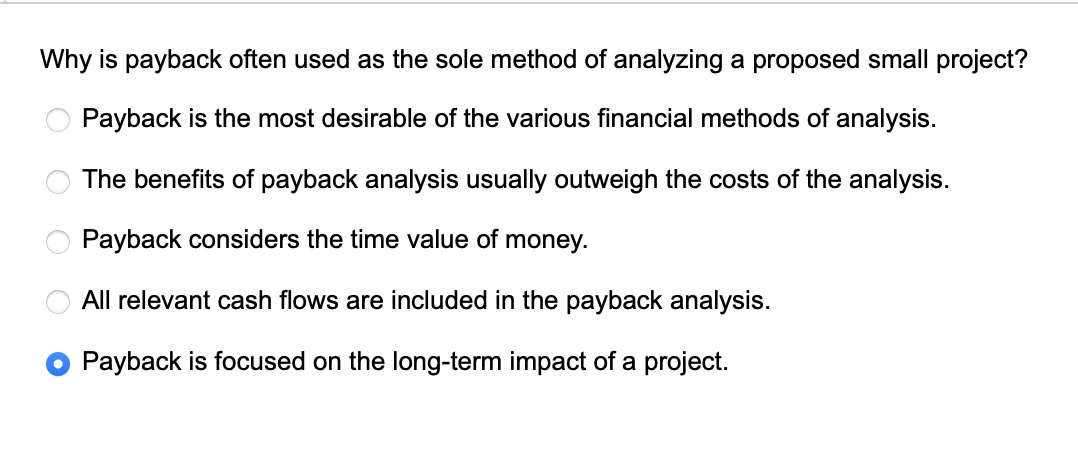 Why is payback often used as the sole method of analyzing a proposed small project?
Payback is the most desirable of the various financial methods of analysis.
The benefits of payback analysis usually outweigh the costs of the analysis.
Payback considers the time value of money.
All relevant cash flows are included in the payback analysis.
Payback is focused on the long-term impact of a project.
OOOO