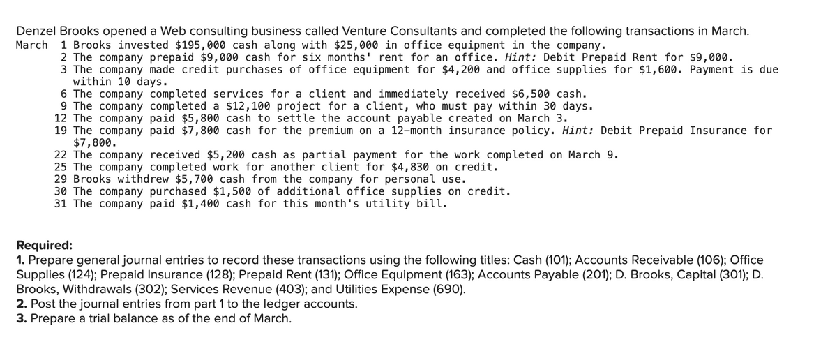 Denzel Brooks opened a Web consulting business called Venture Consultants and completed the following transactions in March.
March 1 Brooks invested $195,000 cash along with $25,000 in office equipment in the company.
2 The company prepaid $9,000 cash for six months' rent for an office. Hint: Debit Prepaid Rent for $9,000.
3 The company made credit purchases of office equipment for $4,200 and office supplies for $1,600. Payment is due
within 10 days.
6 The company completed services for a client and immediately received $6,500 cash.
9 The company completed a $12,100 project for a client, who must pay within 30 days.
12 The company paid $5,800 cash to settle the account payable created on March 3.
19 The company paid $7,800 cash for the premium on a 12-month insurance policy. Hint: Debit Prepaid Insurance for
$7,800.
22 The company
received $5,200 cash as partial payment for the work completed on March 9.
25 The company completed work for another client for $4,830 on credit.
29 Brooks withdrew $5,700 cash from the company for personal use.
30 The company purchased $1,500 of additional office supplies on credit.
31 The company paid $1,400 cash for this month's utility bill.
Required:
1. Prepare general journal entries to record these transactions using the following titles: Cash (101); Accounts Receivable (106); Office
Supplies (124); Prepaid Insurance (128); Prepaid Rent (131); Office Equipment (163); Accounts Payable (201); D. Brooks, Capital (301); D.
Brooks, Withdrawals (302); Services Revenue (403); and Utilities Expense (690).
2. Post the journal entries from part 1 to the ledger accounts.
3. Prepare a trial balance as of the end of March.