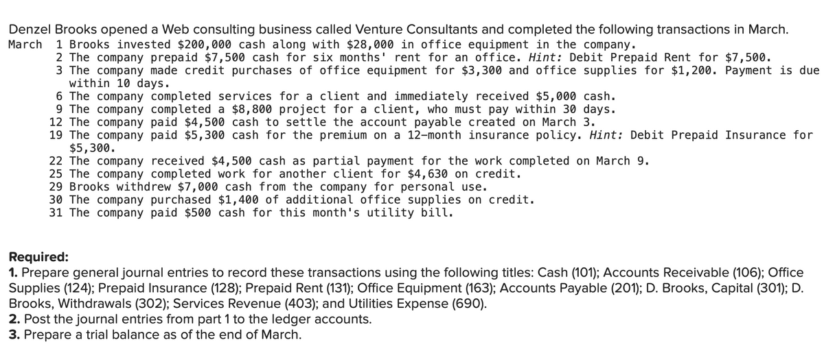 Denzel Brooks opened a Web consulting business called Venture Consultants and completed the following transactions in March.
March
1 Brooks invested $200,000 cash along with $28,000 in office equipment in the company.
2 The company prepaid $7,500 cash for six months' rent for an office. Hint: Debit Prepaid Rent for $7,500.
3 The company made credit purchases of office equipment for $3,300 and office supplies for $1,200. Payment is due
within 10 days.
6 The company completed services for a client and immediately received $5,000 cash.
9 The company completed a $8,800 project for a client, who must pay within 30 days.
12 The company paid $4,500 cash to settle the account payable created on March 3.
19 The company paid $5,300 cash for the premium on a 12-month insurance policy. Hint: Debit Prepaid Insurance for
$5,300.
22 The company received $4,500 cash as partial payment for the work completed on March 9.
25 The company completed work for another client for $4,630 on credit.
29 Brooks withdrew $7,000 cash from the company for personal use.
30 The company purchased $1,400
31 The company paid $500 cash for this month's utility bill.
additional office supplies on
edit.
Required:
1. Prepare general journal entries to record these transactions using the following titles: Cash (101); Accounts Receivable (106); Office
Supplies (124); Prepaid Insurance (128); Prepaid Rent (131); Office Equipment (163); Accounts Payable (201); D. Brooks, Capital (301); D.
Brooks, Withdrawals (302); Services Revenue (403); and Utilities Expense (690).
2. Post the journal entries from part 1 to the ledger accounts.
3. Prepare a trial balance as of the end of March.
