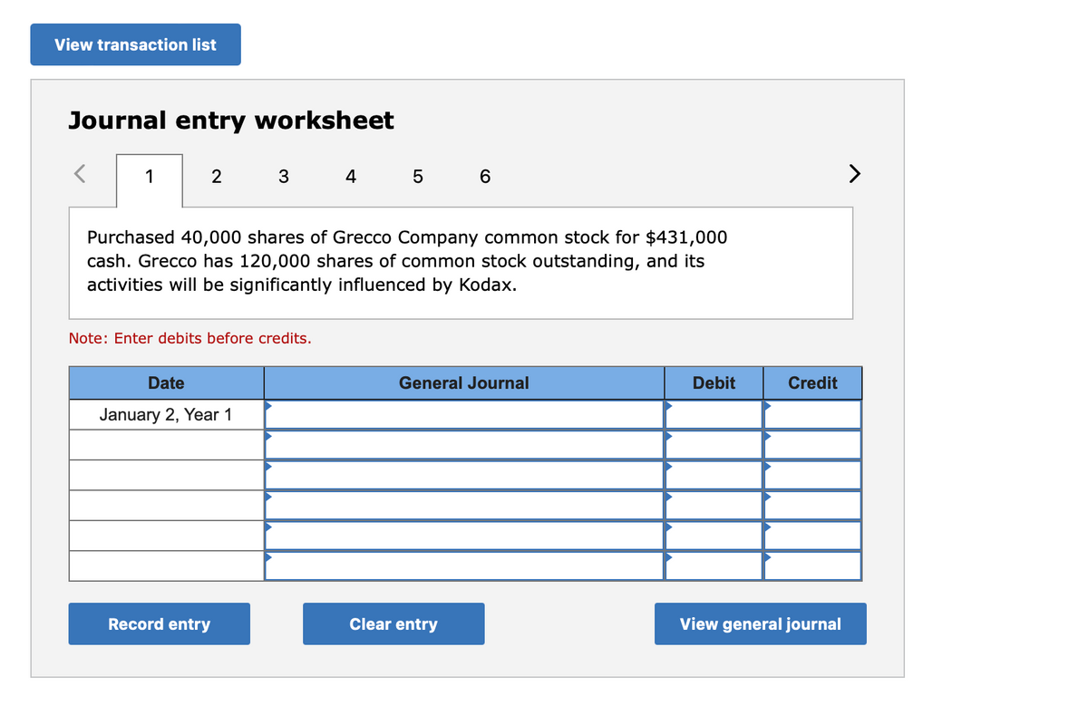 View transaction list
Journal entry worksheet
1
2
3
Purchased 40,000 shares of Grecco Company common stock for $431,000
cash. Grecco has 120,000 shares of common stock outstanding, and its
activities will be significantly influenced by Kodax.
Note: Enter debits before credits.
Date
January 2, Year 1
Record entry
4 5 6
General Journal
Clear entry
Debit
Credit
View general journal
>