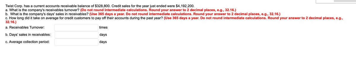 Twist Corp. has a current accounts receivable balance of $328,800. Credit sales for the year just ended were $4,192,200.
a. What is the company's receivables turnover? (Do not round intermediate calculations. Round your answer to 2 decimal places, e.g., 32.16.)
b. What is the company's days' sales in receivables? (Use 365 days a year. Do not round intermediate calculations. Round your answer to 2 decimal places, e.g., 32.16.)
c. How long did it take on average for credit customers to pay off their accounts during the past year? (Use 365 days a year. Do not round intermediate calculations. Round your answer to 2 decimal places, e.g.,
32.16.)
a. Receivables Turnover:
b. Days' sales in receivables:
c. Average collection period:
times
days
days