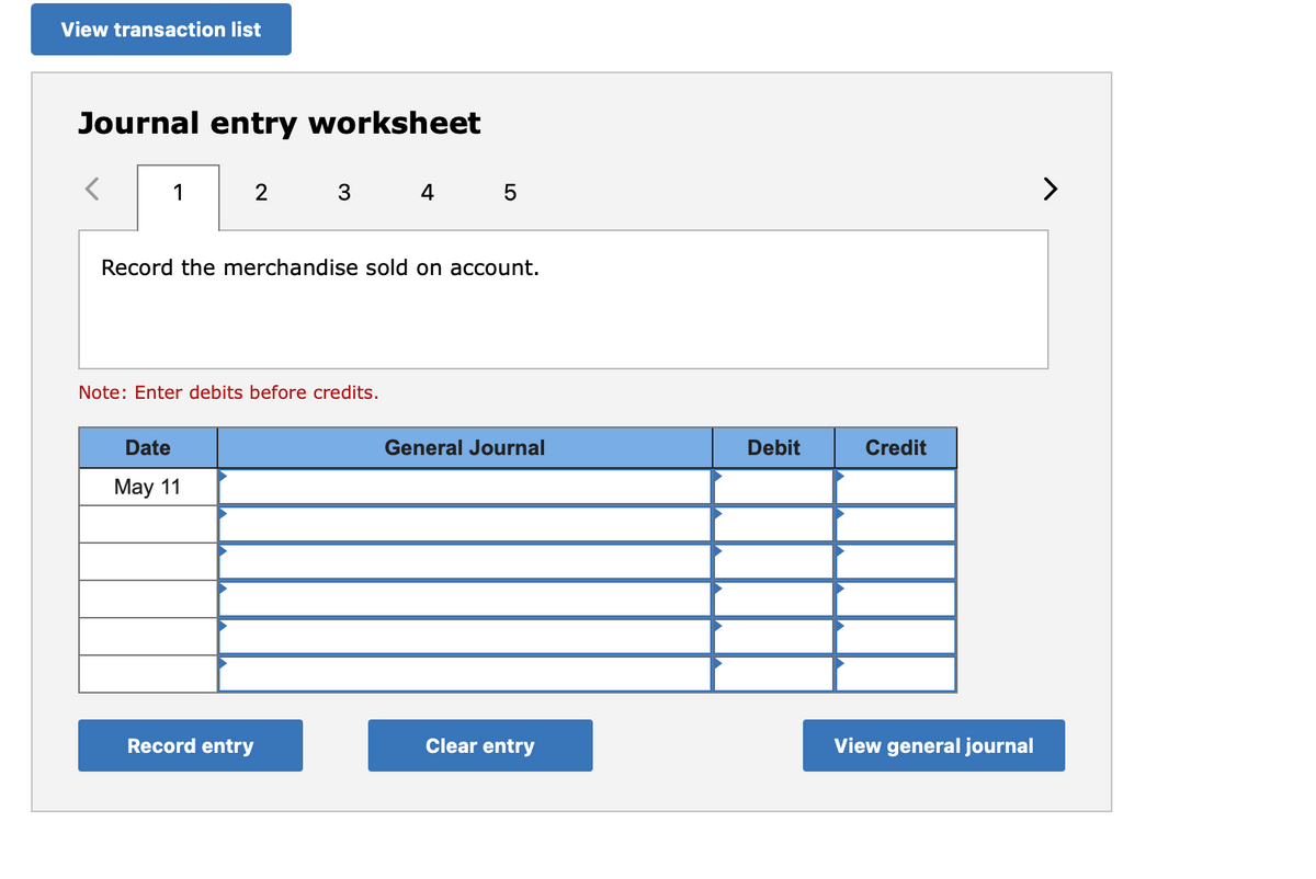 View transaction list
Journal entry worksheet
1
2
Date
May 11
3
Record the merchandise sold on account.
Note: Enter debits before credits.
Record entry
4 5
General Journal
Clear entry
Debit
Credit
View general journal
>