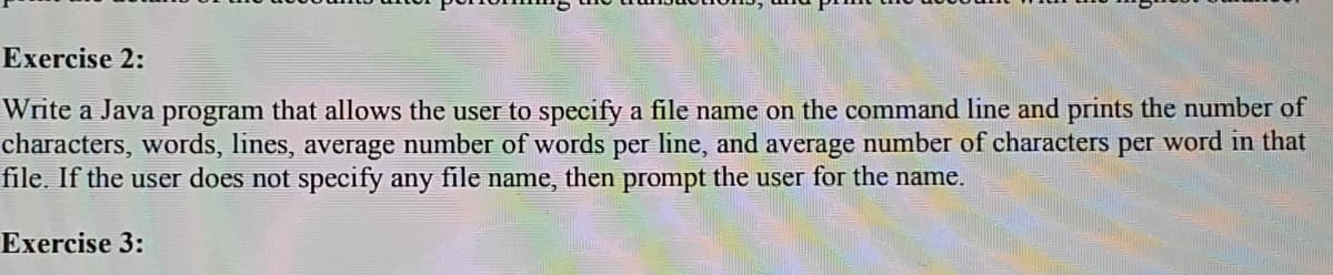 Exercise 2:
Write a Java program that allows the user to specify a file name on the command line and prints the number of
characters, words, lines, average number of words per line, and average number of characters per word in that
file. If the user does not specify any file name, then prompt the user for the name.
Exercise 3:
