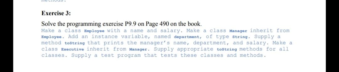 Exercise 3:
Solve the programming exercise P9.9 on Page 490 on the book.
Make a class Employee with a name and salary. Make a class Manager inherit from
Employee. Add an instance variable, named department, of type string. Supply a
method tostring that prints the manager's name, department, and salary. Make a
class Executive inherit from Manager. Supply appropriate tostring methods for all
classes. Supply a test program that tests these classes and methods.
