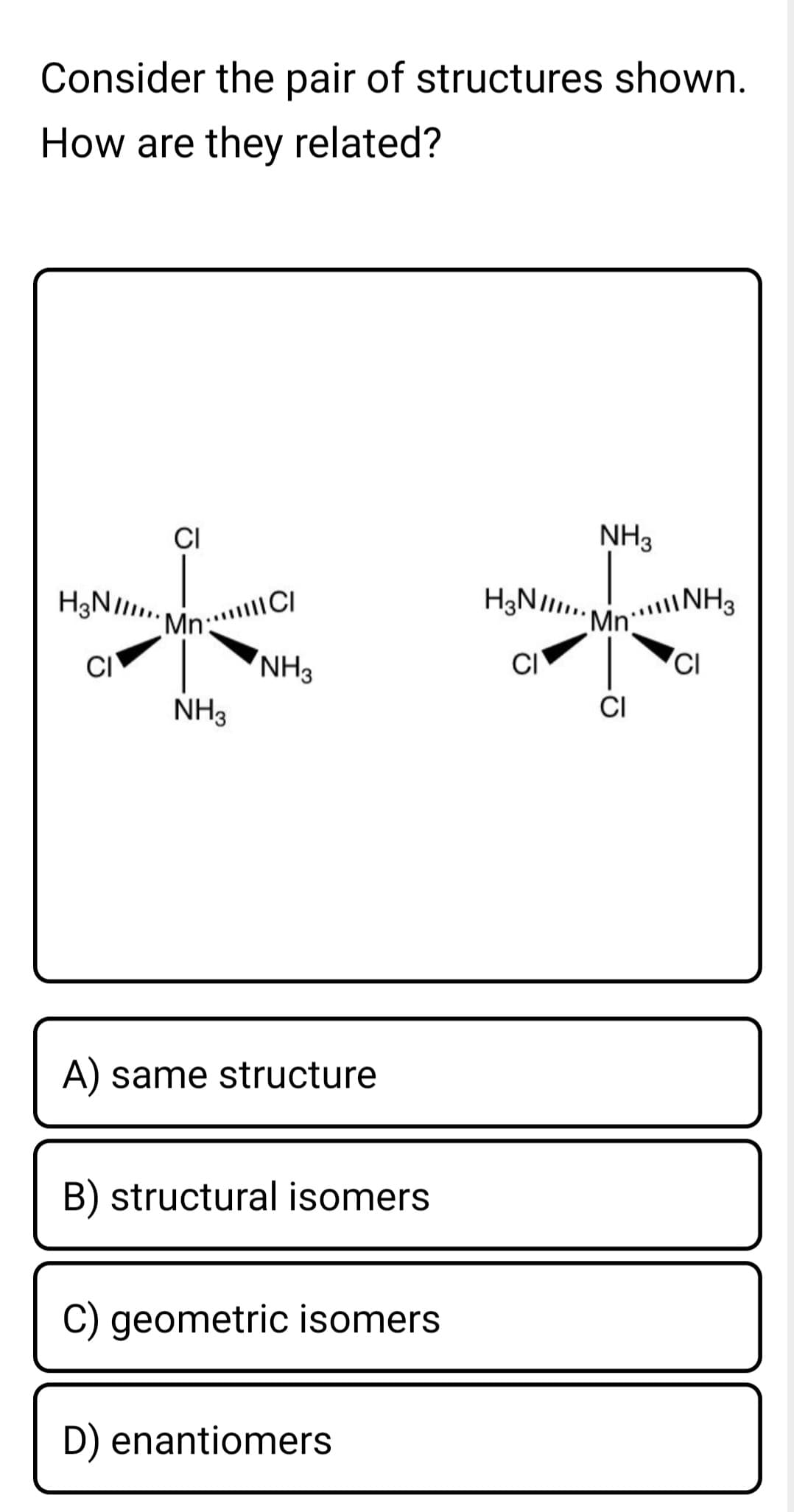 H3NI Mn: CI
Consider the pair of structures shown.
How are they related?
CI
NH3
H3NI INH3
Mn CI
NH3
Mn
CI
CI
CI
NH3
CI
A) same structure
B) structural isomers
C) geometric isomers
D) enantiomers
