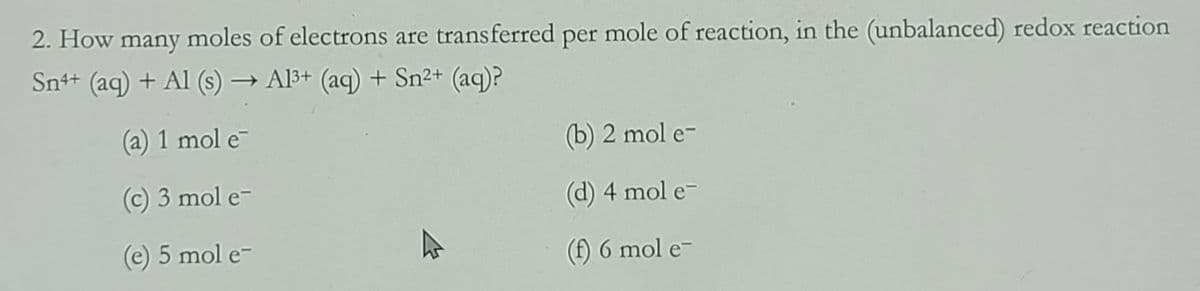2. How many moles of electrons are transferred per mole of reaction, in the (unbalanced) redox reaction
Sn++ (ag) + Al (s) → Al3+ (aq) + Sn²+ (aq)?
(a) 1 mol e
(b) 2 mol e-
(c) 3 mol e-
(d) 4 mol e-
(e) 5 mol e-
(f) 6 mol e-
