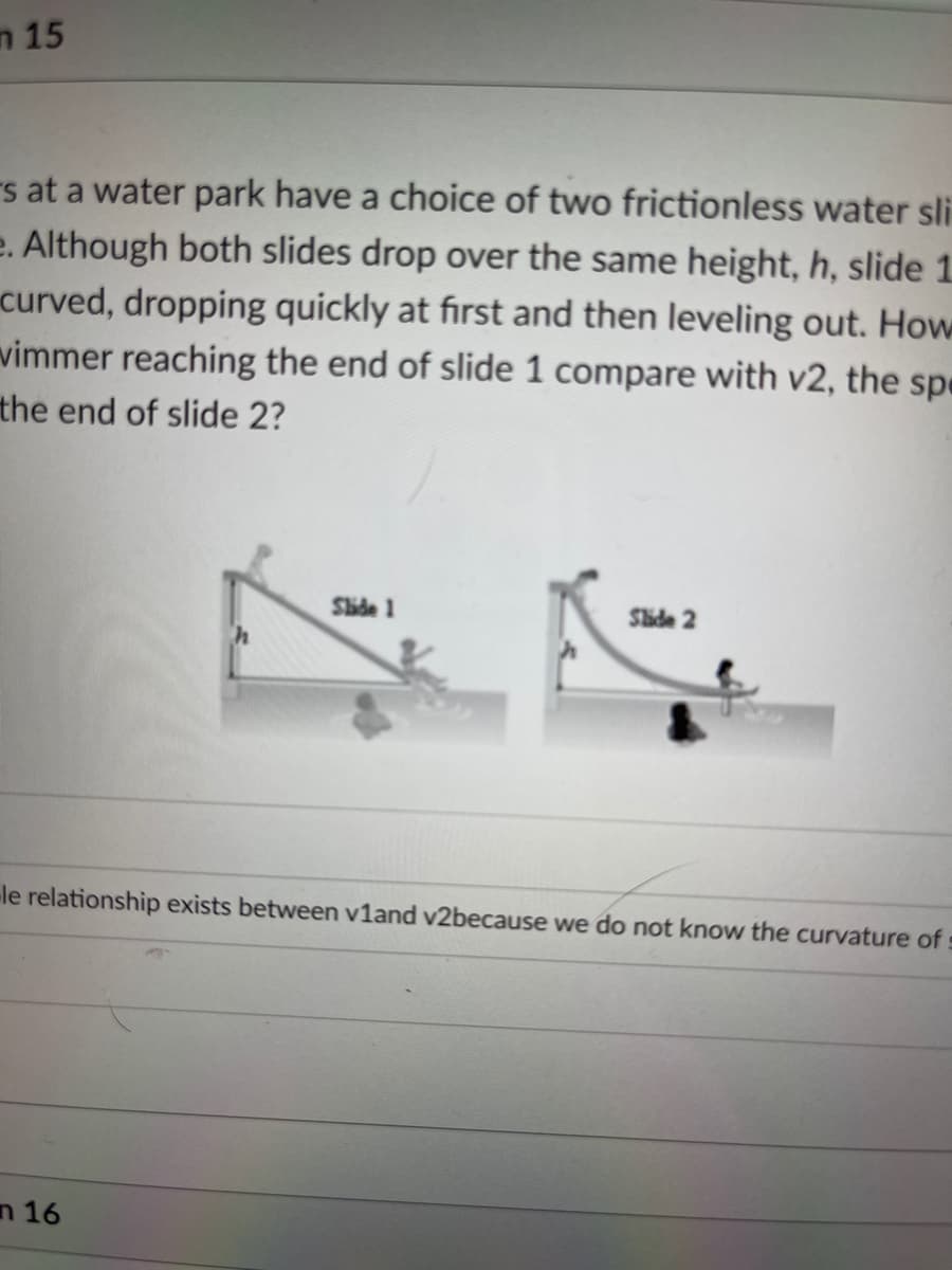 n 15
s at a water park have a choice of two frictionless water sli
e. Although both slides drop over the same height, h, slide 1.
curved, dropping quickly at first and then leveling out. How
vimmer reaching the end of slide 1 compare with v2, the spe
the end of slide 2?
Shde 1
Shide 2
le relationship exists between v1and v2because we do not know the curvature ofs
n 16
