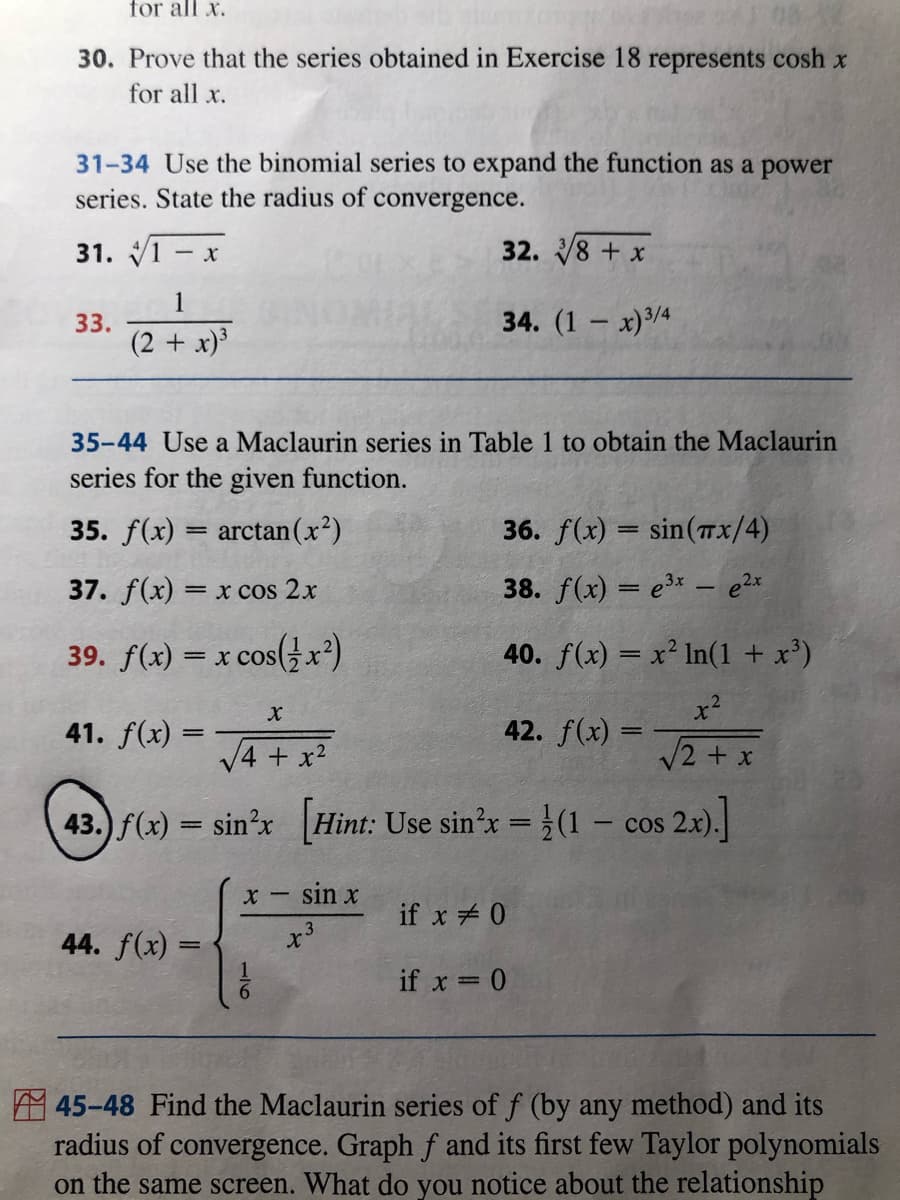 for all x.
30. Prove that the series obtained in Exercise 18 represents cosh x
for all x.
31-34 Use the binomial series to expand the function as a power
series. State the radius of convergence.
31. V1 - x
32. 18 + x
1
33.
(2 + x)³
34. (1 - х)3/4
|
35-44 Use a Maclaurin series in Table 1 to obtain the Maclaurin
series for the given function.
35. f(x) = arctan(x²)
36. f(x) = sin(Tx/4)
37. f(x) =
x cos 2x
38. f(x) = e3*– e2x
39. f(x) = x cos(}x²)
40. f(x) = x² In(1 + x³)
41. f(x) =
42. f(x) =
V4 + x2
V2 + x
43.) f(x) = sin?x Hint: Use sin'x = (1 – cos
2.0.]
sin x
if x 0
44. f(x) =
if x = 0
45-48 Find the Maclaurin series of f (by any method) and its
radius of convergence. Graph f and its first few Taylor polynomials
on the same screen. What do you notice about the relationship

