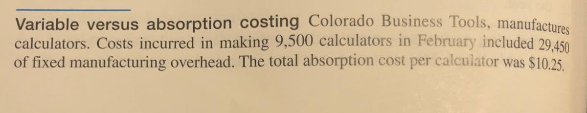 Variable versus absorption costing Colorado Business Tools, manufactura.
calculators. Costs incurred in making 9,500 calculators in February included 29.450
of fixed manufacturing overhead. The total absorption cost per calculator was $10.25.

