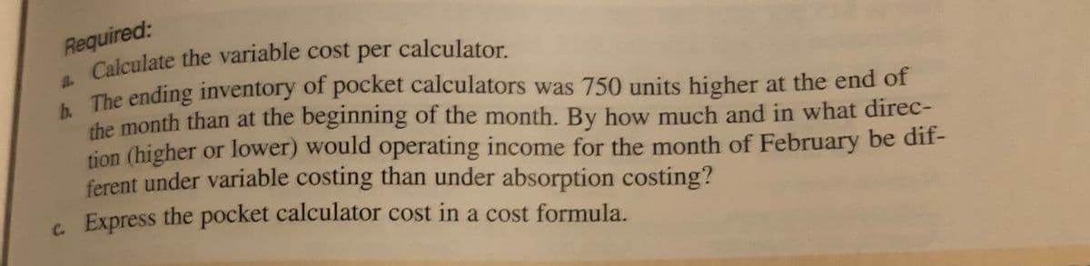 Required:
Calculate the variable cost per calculator.
The ending inventory of pocket calculators was 750 units higher at the end of
the month than at the beginning of the month. By how much and in what direc-
tion (higher or lower) would operating income for the month of February be dif-
ferent under variable costing than under absorption costing?
6. Express the pocket calculator cost in a cost formula.
