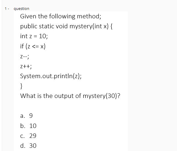 1- question
Given the following method;
public static void mystery(int x) {
int z = 10;
if (Z <= x)
Z--;
z++;
System.out.println(z);
}
What is the output of mystery(30)?
a. 9
b. 10
C. 29
d. 30