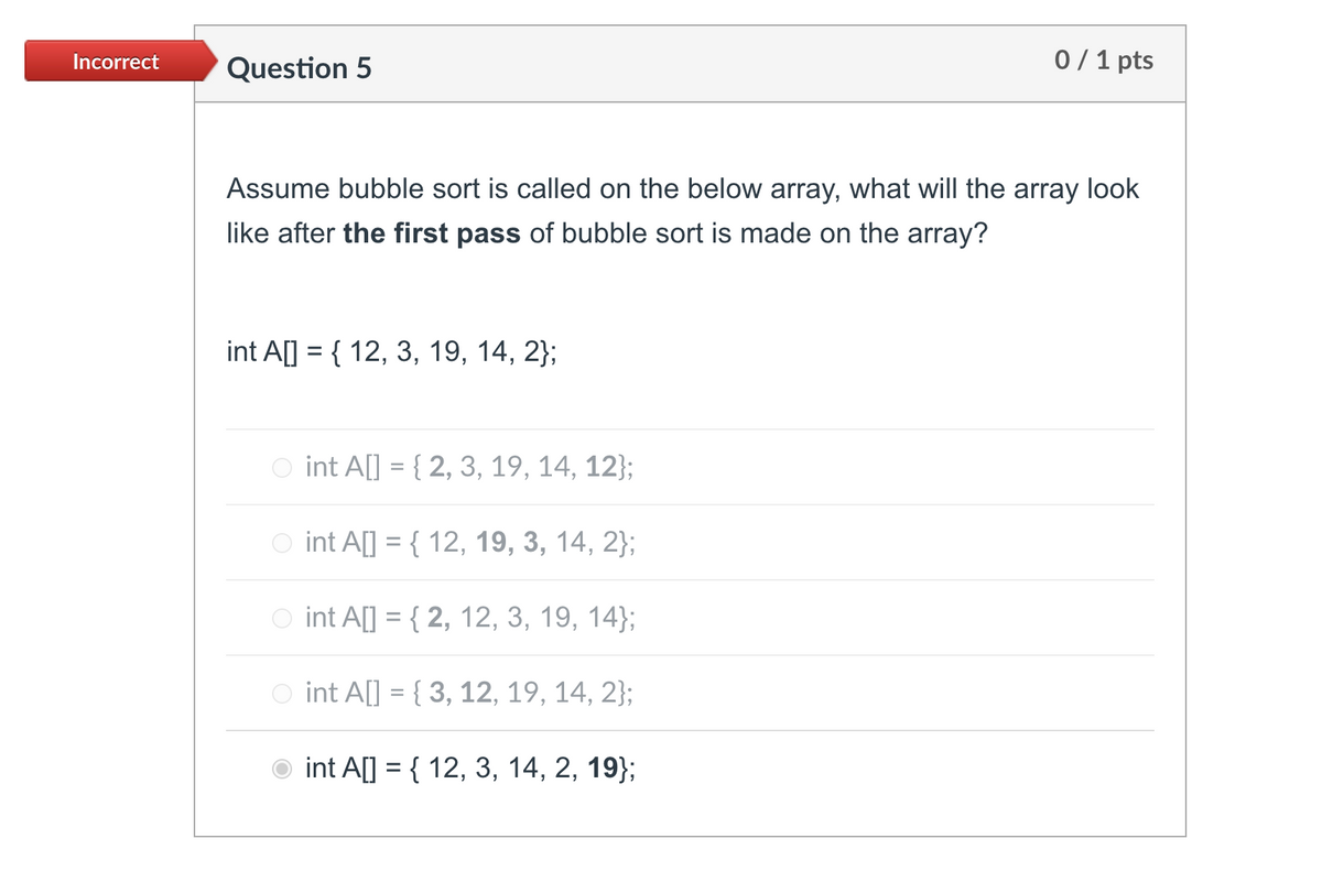 Incorrect
Question 5
0 / 1 pts
Assume bubble sort is called on the below array, what will the array look
like after the first pass of bubble sort is made on the array?
int A[] = { 12, 3, 19, 14, 2};
%3D
O int A[] = { 2, 3, 19, 14, 12};
O int A[] = { 12, 19, 3, 14, 2};
int A[] = { 2, 12, 3, 19, 14};
O int A[] = { 3, 12, 19, 14, 2};
int A[] = { 12, 3, 14, 2, 19};
