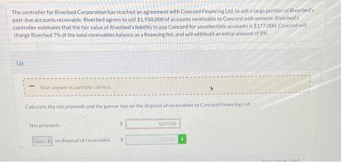 The controller for Riverbed Corporation has reached an agreement with Concord Financing Ltd. to sell a large portion of Riverbed's
past-due accounts receivable. Riverbed agrees to sell $1,950,000 of accounts receivable to Concord with recourse. Riverbed's
controller estimates that the fair value of Riverbed's liability to pay Concord for uncollectible accounts is $177,000. Concord will
charge Riverbed 7% of the total receivables balance as a financing fee, and will withhold an initial amount of 8%.
(a)
- Your answer is partially correct
Calculate the net proceeds and the gain or loss on the disposal of receivables to Concord Financing Ltd
Net proceeds
1657500
Loss on disposal of receivables
$
233500
i