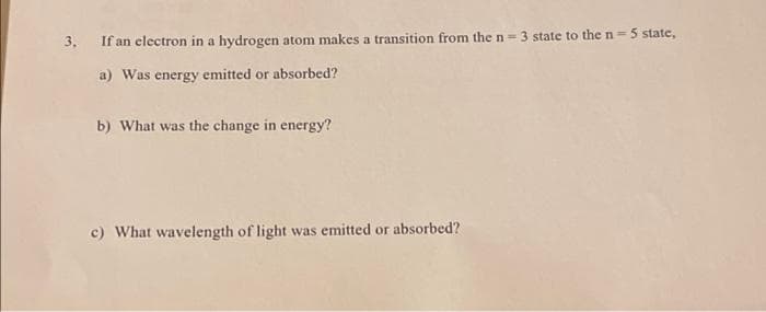 3. If an electron in a hydrogen atom makes a transition from the n = 3 state to the n = 5 state,
a) Was energy emitted or absorbed?
b) What was the change in energy?
c) What wavelength of light was emitted or absorbed?