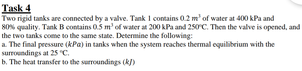 Task 4
Two rigid tanks are connected by a valve. Tank 1 contains 0.2 m³ of water at 400 kPa and
80% quality. Tank B contains 0.5 m³ of water at 200 kPa and 250°C. Then the valve is opened, and
the two tanks come to the same state. Determine the following:
a. The final pressure (kPa) in tanks when the system reaches thermal equilibrium with the
surroundings at 25 °C.
b. The heat transfer to the surroundings (kJ)
