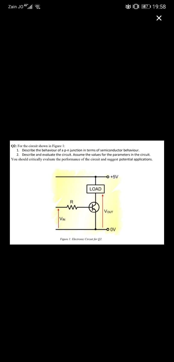 Zain JO 46.l|
O0 47119:58
Q2: For the circuit shown in Figure 1:
1. Describe the behaviour of a p-n junction in terms of semiconductor behaviour.
2. Describe and evaluate the circuit. Assume the values for the parameters in the circuit.
You should critically evaluate the performance of the circuit and suggest potential applications.
O +5V
LOAD
R
VOUT
VIN
-O oV
Figure 1: Electronic Circuit for Q2.
