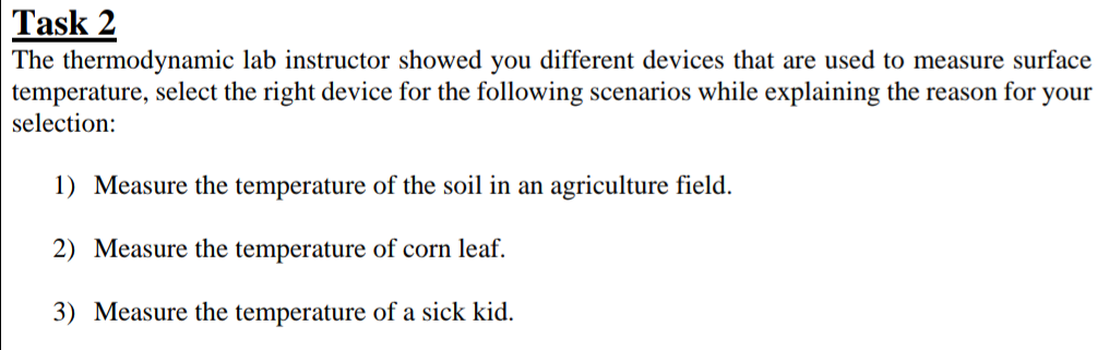 Task 2
The thermodynamic lab instructor showed you different devices that are used to measure surface
temperature, select the right device for the following scenarios while explaining the reason for your
selection:
1) Measure the temperature of the soil in an agriculture field.
2) Measure the temperature of corn leaf.
3) Measure the temperature of a sick kid.
