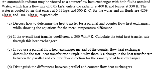 An automobile radiator may be viewed as a counterflow heat exchanger with both fluids unmixed.
Water, which has a flow rate of 0.05 kg/s, enters the radiator at 400 K and leaves at 330 K. The
water is cooled by air that enters at 0.75 kg/s and 300 K. C, for the water and air fluids are 4209
J/kgK and 1007 Jkg.K. respectively.
(a) Discuss how to determine the heat transfer for a parallel and counter flow heat exchanger,
while showing the equations for the mean temperature difference.
(b) If the overall heat transfer coefficient is 200 W/m? K, Calculate the total heat transfer rate
through this heat exchanger?
(c) If you use a parallel flow heat exchanger instead of the counter flow heat exchanger,
determine the total heat transfer rate? Explain why there is a change in the heat transfer rate
between the parallel and counter flow direction for the same type of heat exchanger.
(d) Distinguish the differences between parallel and counter flow heat exchangers
