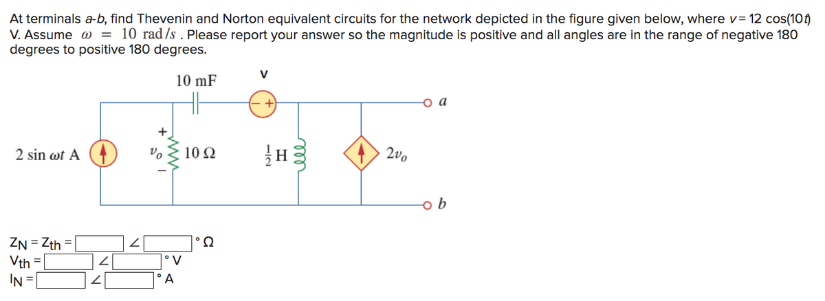 At terminals a-b, find Thevenin and Norton equivalent circuits for the network depicted in the figure given below, where v= 12 cos(10)
V. Assume w 10 rad/s. Please report your answer so the magnitude is positive and all angles are in the range of negative 180
degrees to positive 180 degrees.
10 mF
2 sin wt A
ZN=Zth=
Vth
IN
=
+
vo
°V
°A
10 Q2
Ω
−12
H
ele
200
ob