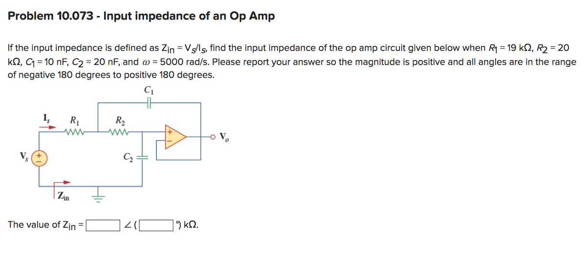 Problem 10.073 - Input impedance of an Op Amp
If the input impedance is defined as Zin = Vs/ls, find the input impedance of the op amp circuit given below when R₁ = 19 kN, R₂ = 20
kQ2, C₁ = 10 nF, C2 = 20 nF, and @= 5000 rad/s. Please report your answer so the magnitude is positive and all angles are in the range
of negative 180 degrees to positive 180 degrees.
C₁
R₁
Zin
The value of Zin
R₂
|9) ΚΩ.