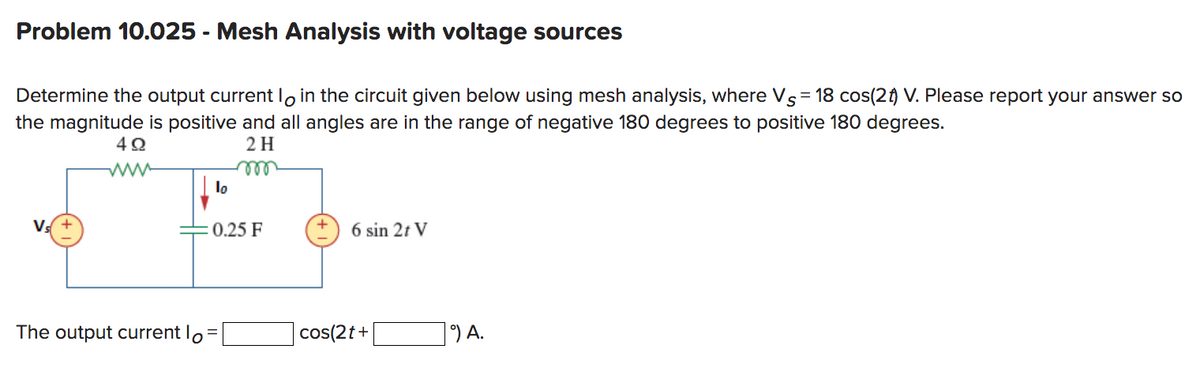 Problem 10.025 - Mesh Analysis with voltage sources
Determine the output current loin the circuit given below using mesh analysis, where Vs = 18 cos(2 t) V. Please report your answer so
the magnitude is positive and all angles are in the range of negative 180 degrees to positive 180 degrees.
2 H
Vs+
492
www
lo
m
: 0.25 F
The output current lo=
6 sin 2t V
cos(2t+
9) A.