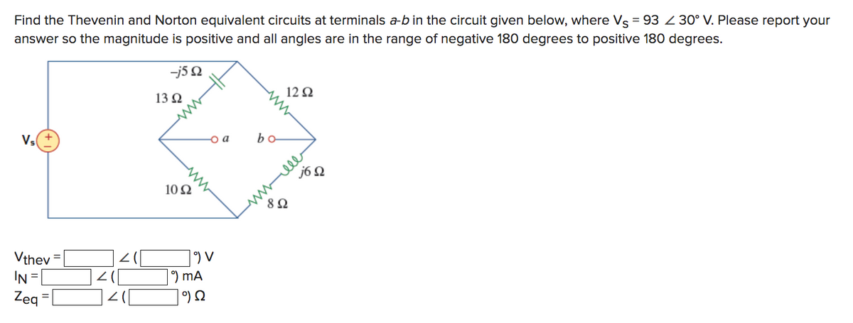 Find the Thevenin and Norton equivalent circuits at terminals a-b in the circuit given below, where Vs = 93 30° V. Please report your
answer so the magnitude is positive and all angles are in the range of negative 180 degrees to positive 180 degrees.
V₁ +
Vthev
IN =
Zeq
-j5Q
13 92
1092
9) MA
9 Ω
- a
bo
12 92
892
j6Q