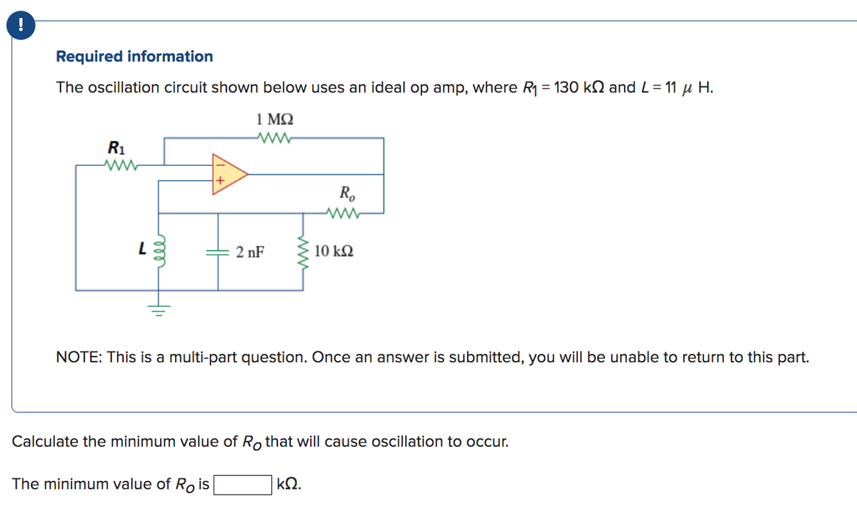 Required information
The oscillation circuit shown below uses an ideal op amp, where R₁ = 130 kN and L = 11 μ H.
1 ΜΩ
R₁
www
L
ell
2nF
Ro
10 kQ2
NOTE: This is a multi-part question. Once an answer is submitted, you will be unable to return to this part.
ΚΩ.
Calculate the minimum value of Ro that will cause oscillation to occur.
The minimum value of Rois