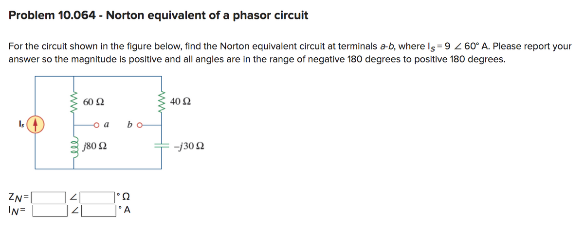 Problem 10.064 - Norton equivalent of a phasor circuit
For the circuit shown in the figure below, find the Norton equivalent circuit at terminals a-b, where Is = 9 2 60° A. Please report your
answer so the magnitude is positive and all angles are in the range of negative 180 degrees to positive 180 degrees.
Is
ZN=
IN=
мее
V V
60 92
o a
j80 Ω
°Ω
bo
°A
40 92
-j30 92