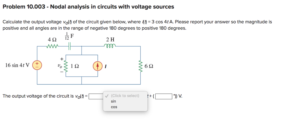 Problem 10.003 - Nodal analysis in circuits with voltage sources
Calculate the output voltage vo(t) of the circuit given below, where i(t) = 3 cos 4t A. Please report your answer so the magnitude is
positive and all angles are in the range of negative 180 degrees to positive 180 degrees.
492
2 H
16 sin 4t V
+
+
Vo
1/22
F
192
The output voltage of the circuit is vo(t)
www
6Ω
✓✔ (Click to select) t+
sin
COS
°)) V.