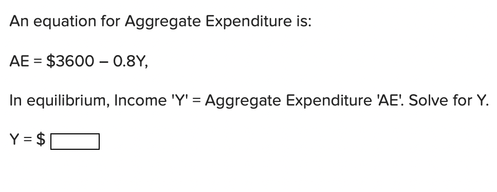 An equation for Aggregate Expenditure is:
AE = $3600 – 0.8Y,
In equilibrium, Income 'Y' = Aggregate Expenditure 'AE'. Solve for Y.
Y = $
