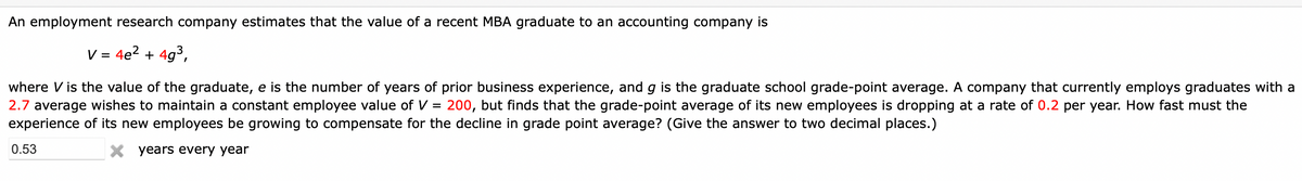 An employment research company estimates that the value of a recent MBA graduate to an accounting company is
V = 4e? + 4g3,
where V is the value of the graduate, e is the number of years of prior business experience, and g is the graduate school grade-point average. A company that currently employs graduates with a
2.7 average wishes to maintain a constant employee value of V = 200, but finds that the grade-point average of its new employees is dropping at a rate of 0.2 per year. How fast must the
experience of its new employees be growing to compensate for the decline in grade point average? (Give the answer to two decimal places.)
0.53
X years every year
